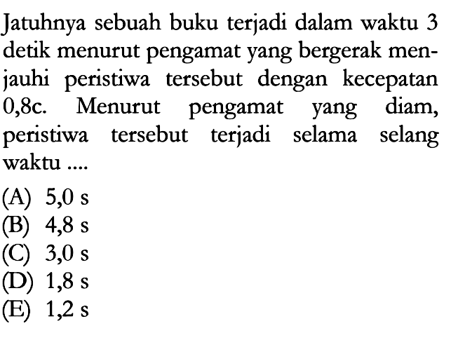 Jatuhnya sebuah buku terjadi dalam waktu 3 detik menurut pengamat yang bergerak menjauhi peristiwa tersebut dengan kecepatan 0,8c. Menurut pengamat yang diam, peristiwa tersebut terjadi selama selang waktu ....