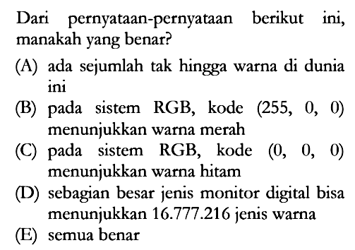 Dari pernyataan-pernyataan berikut ini, manakah yang benar?
(A) ada sejumlah tak hingga warna di dunia ini
(B) pada sistem RGB, kode (255, 0, 0) menunjukkan warna merah
(C) pada sistem RGB, kode (0, 0, 0) menunjukkan warna hitam
(D) sebagian besar jenis monitor digital bisa menunjukkan 16.777.216 jenis warna
(E) semua benar