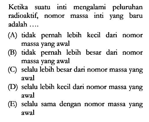 Ketika suatu inti mengalami peluruhan radioaktif, nomor massa inti yang baru adalah ....(A) tidak pernah lebih kecil dari nomor massa yang awal (B) tidak pernah lebih besar dari nomor massa yang awal (C) selalu lebih besar dari nomor massa yang awal (D) selalu lebih kecil dari nomor massa yang awal (E) selalu sama dengan nomor massa yang awal 