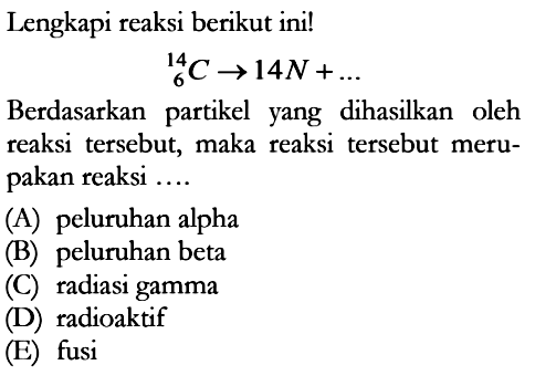 Lengkapi reaksi berikut ini! 14C6 -> 14 N+...Berdasarkan partikel yang dihasilkan oleh reaksi tersebut, maka reaksi tersebut merupakan reaksi ....(A) peluruhan alpha(B) peluruhan beta(C) radiasi gamma(D) radioaktif(E) fusi