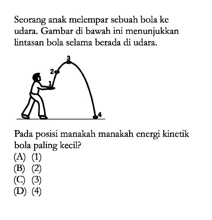 Seorang anak melempar sebuah bola ke udara. Gambar di bawah ini menunjukkan lintasan bola selama berada di udara.
1 2 3 4
Pada posisi manakah manakah energi kinetik bola paling kecil?
