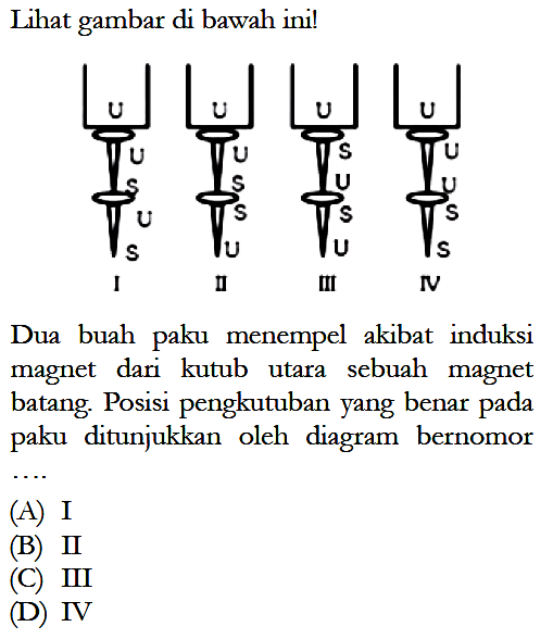 Lihat gambar di bawah ini! U U S U S I U U S S U IIU S U S U III U U U S S IVDua buah paku menempel akibat induksi magnet dari kutub utara sebuah magnet batang. Posisi pengkutuban yang benar pada paku ditunjukkan oleh diagram bernomor(A) I(B) II(C) III(D) IV