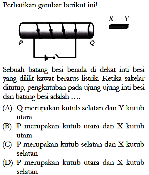 Perhatikan gambar berikut ini! P Q X Y Sebuah batang besi berada di dekat inti besi yang dililit kawat berarus listrik. Ketika sakelar ditutup, pengkutuban pada ujung-ujung inti besi dan batang besi adalah .... (A) Q merupakan kutub selatan dan Y kutub utara (B) P merupakan kutub utara dan X kutub utara (C) P merupakan kutub selatan dan X kutub selatan (D) P merupakan kutub utara dan X kutub selatan