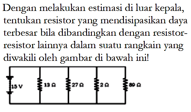 Dengan melakukan estimasi di luar kepala, tentukan resistor yang mendisipasikan daya terbesar bila dibandingkan dengan resistor-resistor lainnya dalam suatu rangkain yang diwakili oleh gambar di bawah ini!
15 V 15 ohm 27 ohm 3 ohm 80 ohm