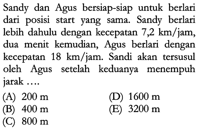 Sandy dan Agus bersiap-siap untuk berlari dari posisi start yang sama. Sandy berlari lebih dahulu dengan kecepatan 7,2 km/jam, dua menit kemudian, Agus berlari dengan kecepatan 18 km/jam. Sandi akan tersusul oleh Agus setelah keduanya menempuh jarak ....