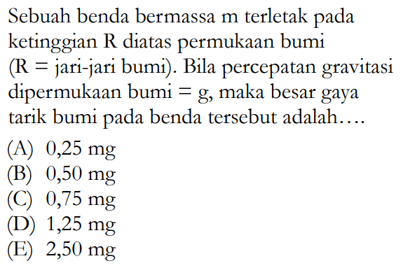 Sebuah benda bermassa  m  terletak pada ketinggian  R  diatas permukaan bumi  (R=  jari-jari bumi). Bila percepatan gravitasi dipermukaan bumi  =g , maka besar gaya tarik bumi pada benda tersebut adalah....