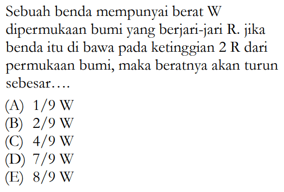 Sebuah benda mempunyai berat W dipermukaan bumi yang berjari-jari R. jika benda itu di bawa pada ketinggian 2 R dari permukaan bumi, maka beratnya akan turun sebesar.... 