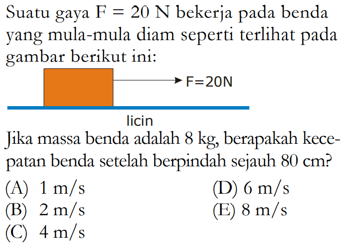 Suatu gaya  F=20 N  bekerja pada benda yang mula-mula diam seperti terlihat pada gambar berikut ini:-> F = 20NlicinJika massa benda adalah  8 kg , berapakah kecepatan benda setelah berpindah sejauh  80 cm  ?