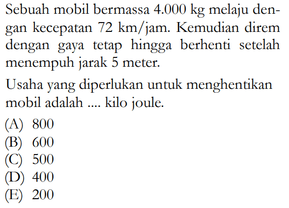 Sebuah mobil bermassa 4.000 kg melaju dengan kecepatan 72 km/jam. Kemudian direm dengan gaya tetap hingga berhenti setelah menempuh jarak 5 meter.Usaha yang diperlukan untuk menghentikan mobil adalah .... kilo joule.