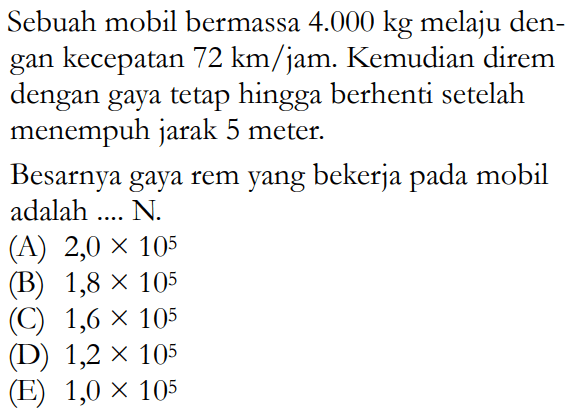 Sebuah mobil bermassa 4.000 kg melaju dengan kecepatan 72 km/jam. Kemudian direm dengan gaya tetap hingga berhenti setelah menempuh jarak 5 meter.Besarnya gaya rem yang bekerja pada mobil adalah ....  N .