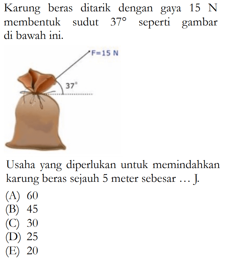 Karung beras ditarik dengan gaya 15 N membentuk sudut 37 seperti gambar di bawah ini. F=15 N 37 Usaha yang diperlukan untuk memindahkan karung beras sejauh 5 meter sebesar ... J. (A) 60 (B) 45 (C) 30 (D) 25 (E) 20