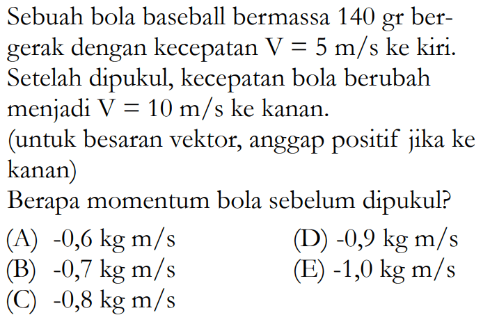 Sebuah bola baseball bermassa 140 gr bergerak dengan kecepatan  V=5 m / s  ke kiri. Setelah dipukul, kecepatan bola berubah menjadi V=10 m/s ke kanan. (untuk besaran vektor, anggap positif jika ke kanan) Berapa momentum bola sebelum dipukul?