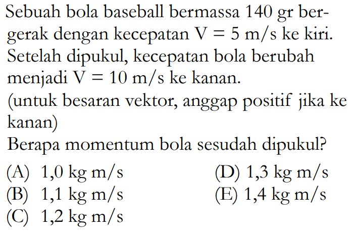 Sebuah bola baseball bermassa 140 gr bergerak dengan kecepatan V=5 m/s ke kiri. Setelah dipukul, kecepatan bola berubah menjadi V=10 m/s ke kanan. (untuk besaran vektor, anggap positif jika ke kanan)Berapa momentum bola sesudah dipukul?