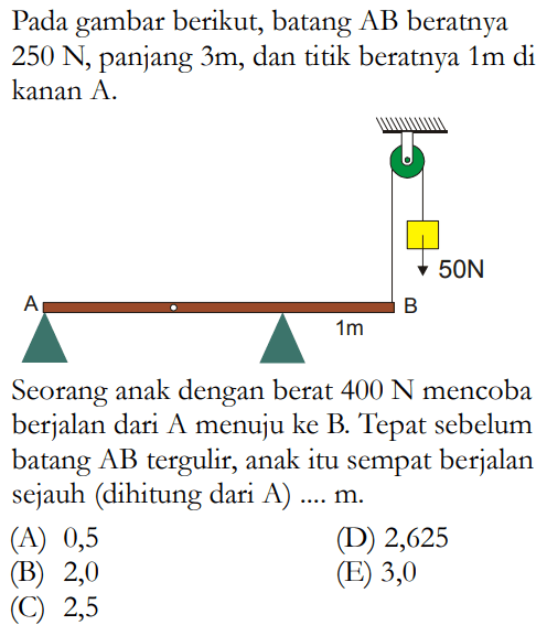 Pada gambar berikut, batang AB beratnya 250 N, panjang 3 m, dan titik beratnya 1 m di kanan A. 
50 N A B 1 m
Seorang anak dengan berat 400 N mencoba berjalan dari A menuju ke B. Tepat sebelum batang AB tergulir, anak itu sempat berjalan sejauh (dihitung dari A) .... m. 
(A) 0,5 (D) 2,625 (B) 2,0 (E) 3,0 (C) 2,5