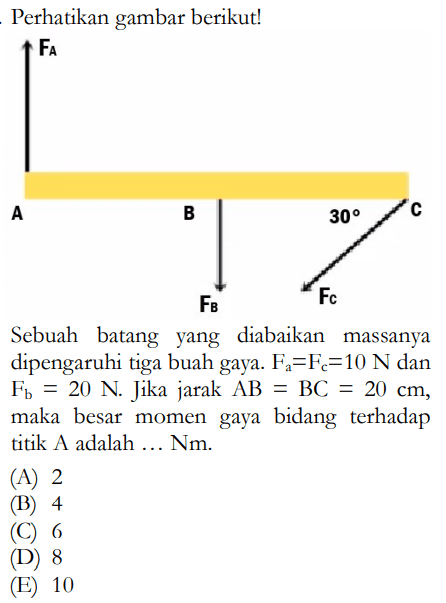 Perhatikan gambar berikut!FA A B 30 C FB FC Sebuah batang yang diabaikan massanya dipengaruhi tiga buah gaya. Fa=Fc=10 N dan Fb=20 N. Jika jarak AB=BC=20 cm, maka besar momen gaya bidang terhadap titik A adalah ... Nm. (A) 2 (B) 4 (C) 6 (D) 8 (E) 10