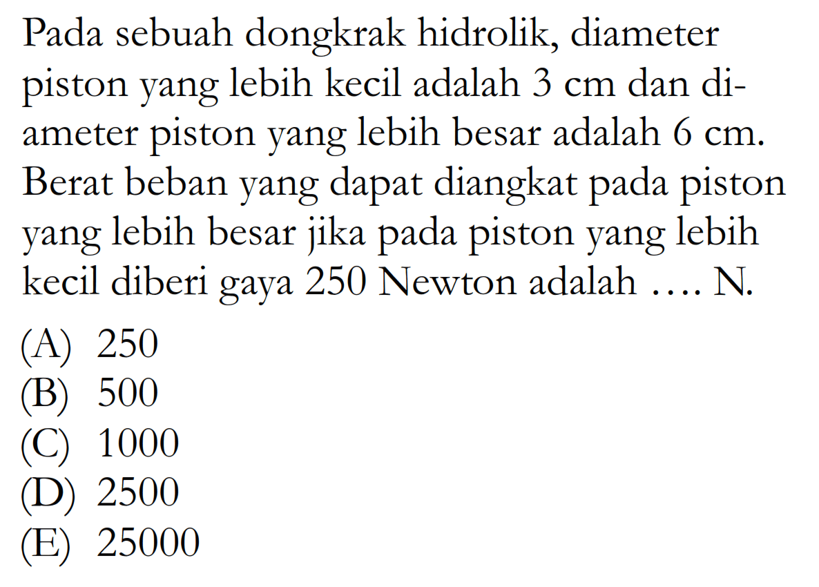 Pada sebuah dongkrak hidrolik, diameter piston yang lebih kecil adalah 3 cm dan diameter piston yang lebih besar adalah 6 cm . Berat beban yang dapat diangkat pada piston yang lebih besar jika pada piston yang lebih kecil diberi gaya 250 Newton adalah .... N. 