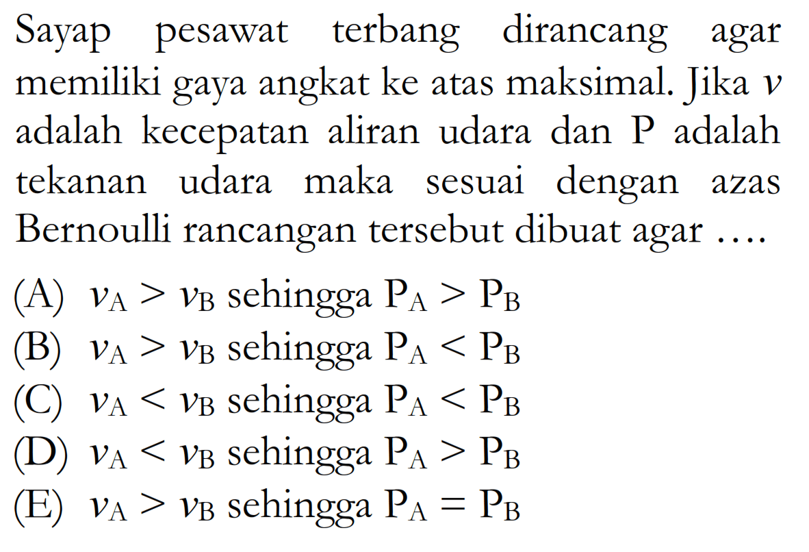 Sayap pesawat terbang dirancang agar memiliki gaya angkat ke atas maksimal. Jika v adalah kecepatan aliran udara dan P adalah tekanan udara maka sesuai dengan azas Bernoui rancangan tersebut dibuat agar .... 