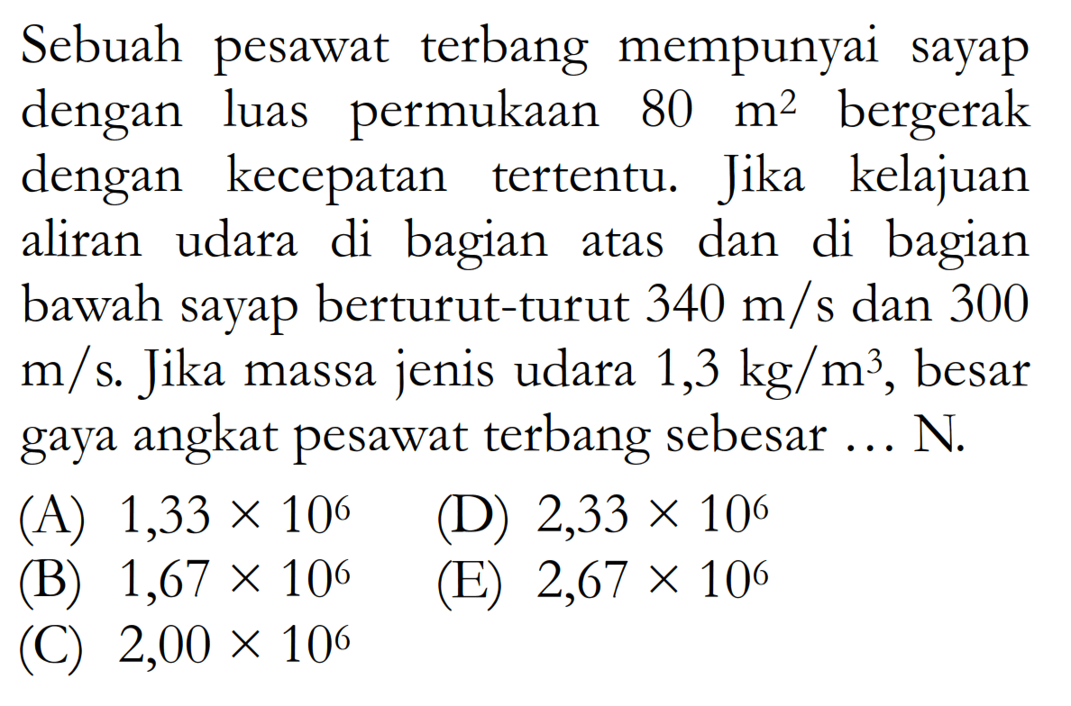 Sebuah pesawat terbang mempunyai sayap dengan luas permukaan  80m^2  bergerak dengan kecepatan tertentu. Jika kelajuan aliran udara di bagian atas dan di bagian bawah sayap berturut-turut  340m/s dan 300m/s . Jika massa jenis udara  1,3kg/m^3, besar gaya angkat pesawat terbang sebesar  ... N.