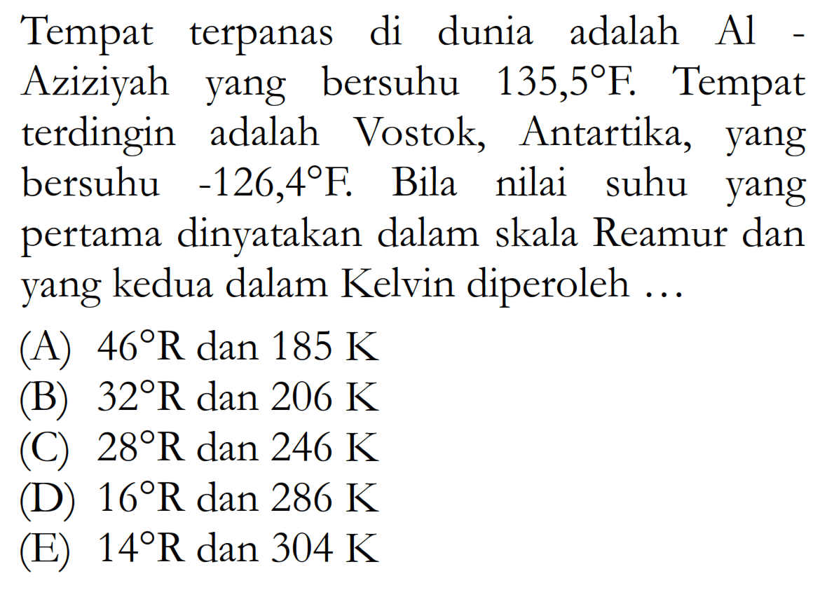 Tempat terpanas di dunia adalah Al-Aziziyah yang bersuhu 135,5 F. Tempat terdingin adalah Vostok, Antartika, yang bersuhu -126,4 F. Bila nilai suhu yang pertama dinyatakan dalam skala Reamur dan yang kedua dalam Kelvin diperoleh ...