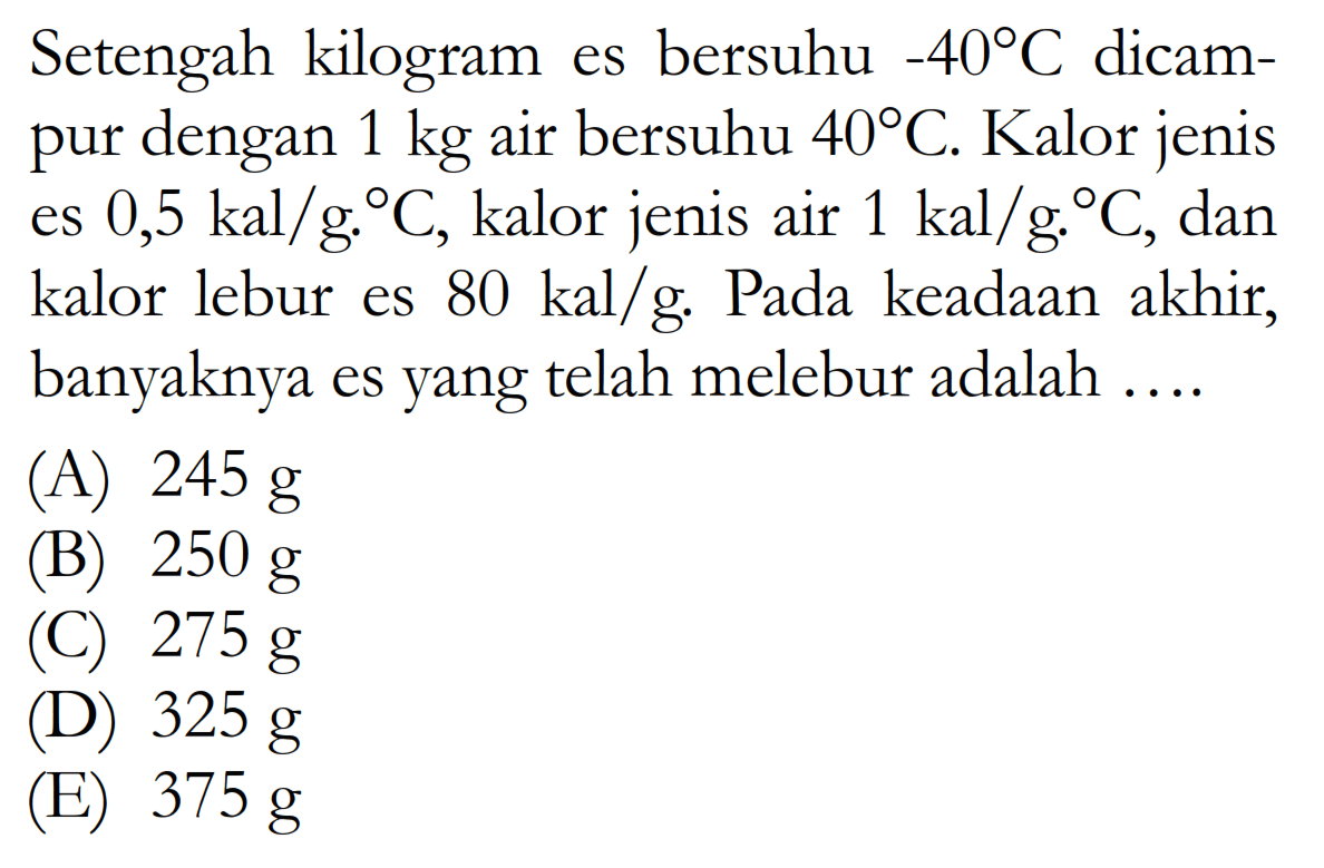 Setengah kilogram es bersuhu  -40 C  dicampur dengan  1 kg  air bersuhu  40 C . Kalor jenis es  0,5 kal/g.C , kalor jenis air  1 kal/g.C , dan kalor lebur es  80 kal/g . Pada keadaan akhir, banyaknya es yang telah melebur adalah ....