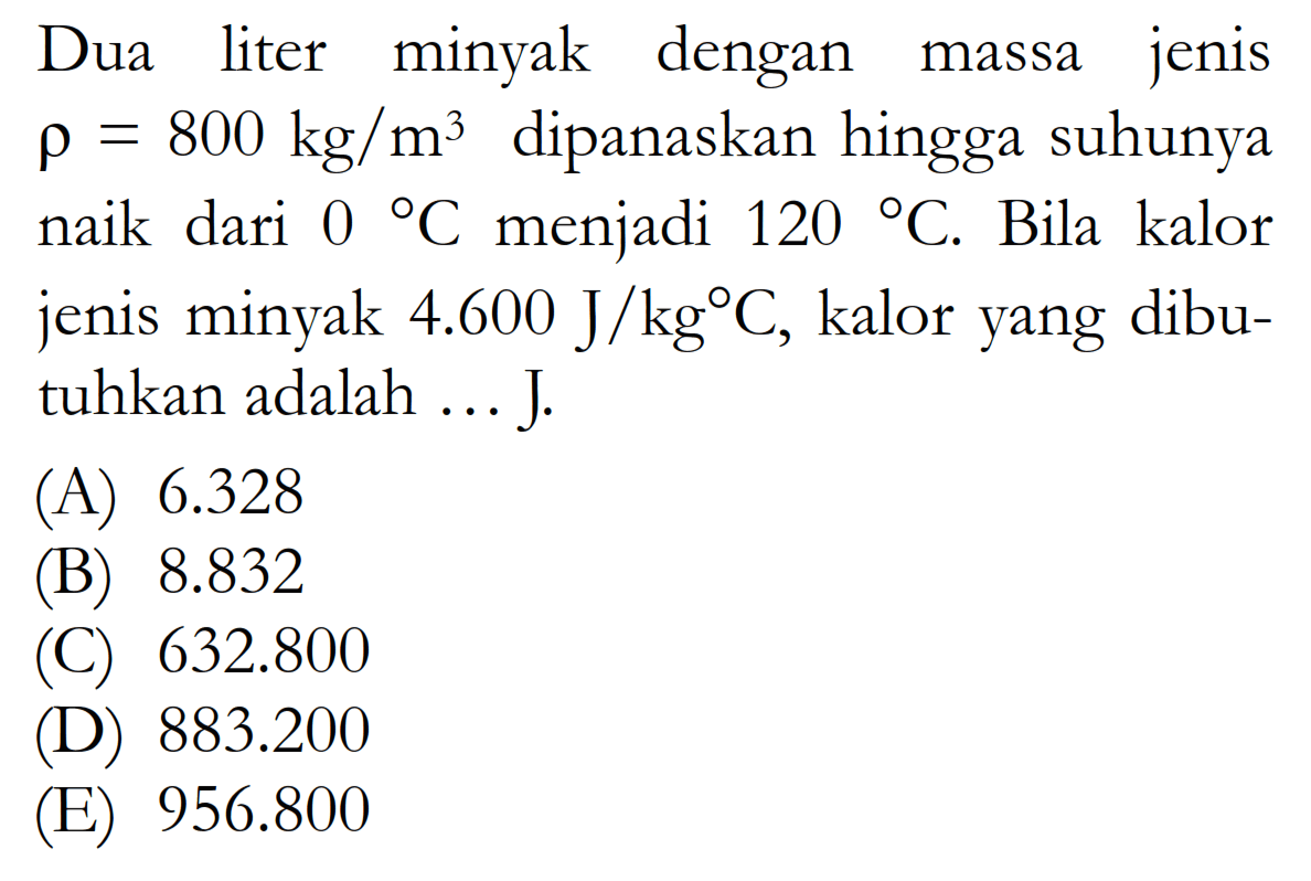 Dua liter minyak dengan massa jenis rho=800 kg/m^3 dipanaskan hingga suhunya naik dari 0 C menjadi 120 C. Bila kalor jenis minyak 4.600 J/kg C, kalor yang dibutuhkan adalah... J.
