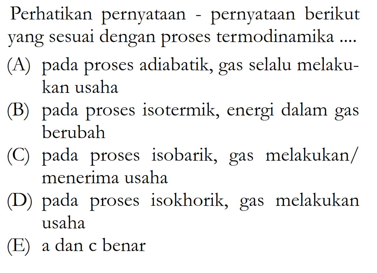 Perhatikan pernyataan - pernyataan berikut yang sesuai dengan proses termodinamika ....(A) pada proses adiabatik, gas selalu melakukan usaha 
(B) pada proses isotermik, energi dalam gas berubah 
() pada proses isobarik, gas melakukan/ menerima usaha 
(D) pada proses isokhorik, gas melakukan usaha 
(E) a dan c benar