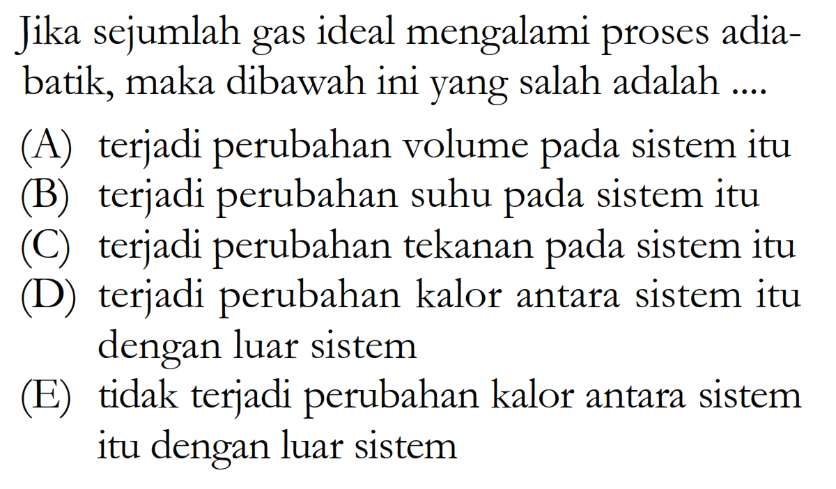 Jika sejumlah gas ideal mengalami proses adiabatik, maka dibawah ini yang salah adalah ....(A) terjadi perubahan volume pada sistem itu(B) terjadi perubahan suhu pada sistem itu() terjadi perubahan tekanan pada sistem itu(D) terjadi perubahan kalor antara sistem itu dengan luar sistem(E) tidak terjadi perubahan kalor antara sistem itu dengan luar sistem