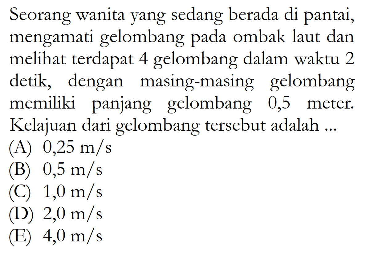 Seorang wanita yang sedang berada di pantai, mengamati gelombang pada ombak laut dan meli terdapat 4 gelombang dalam waktu 2 detik, dengan masing-masing gelombang memiliki panjang gelombang 0,5 meter. Kelajuan dari gelombang tersebut adalah ...
