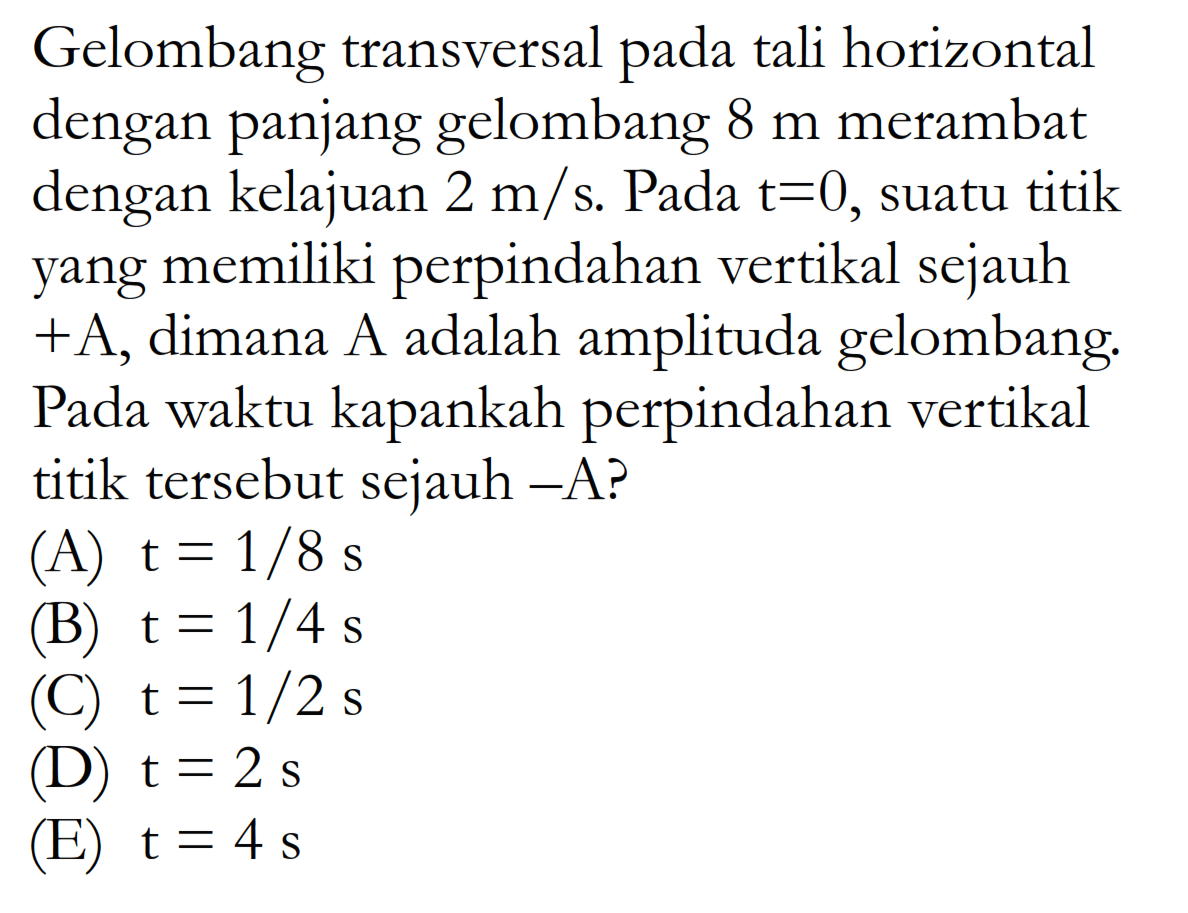 Gelombang transversal pada tali horizontal dengan panjang gelombang 8 m merambat dengan kelajuan 2 m/s. Pada t=0, suatu titik yang memiliki perpindahan vertikal sejauh +A, dimana A adalah amplituda gelombang. Pada waktu kapankah perpindahan vertikal titik tersebut sejauh -A?