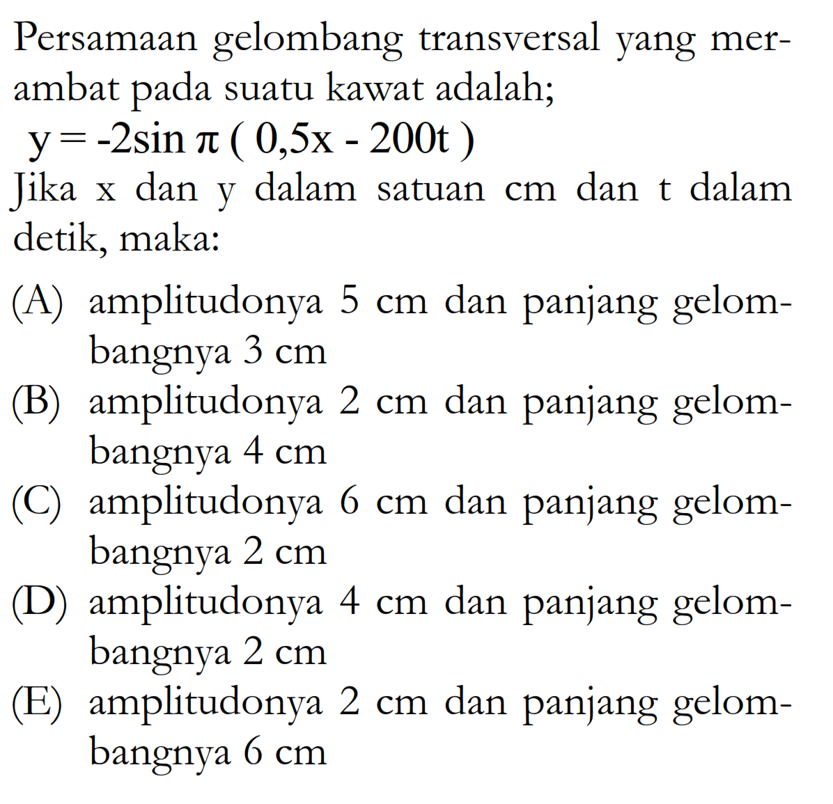 Persamaan gelombang transversal yang merambat pada suatu kawat adalah; y=-2 sin pi(0,5x-200t) Jika x dan y dalam satuan cm dan t dalam detik, maka: