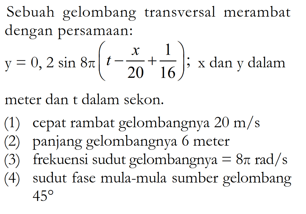 Sebuah gelombang transversal merambat dengan persamaan: y=0,2 sin 8pi (t-x/20+1/16); x dan y dalam meter dan t dalam sekon. (1) cepat rambat gelombangnya 20 m/s (2) panjang gelombangnya 6 meter (3) frekuensi sudut gelombangnya =8 pi rad/s (4) sudut fase mula-mula sumber gelombang 45 