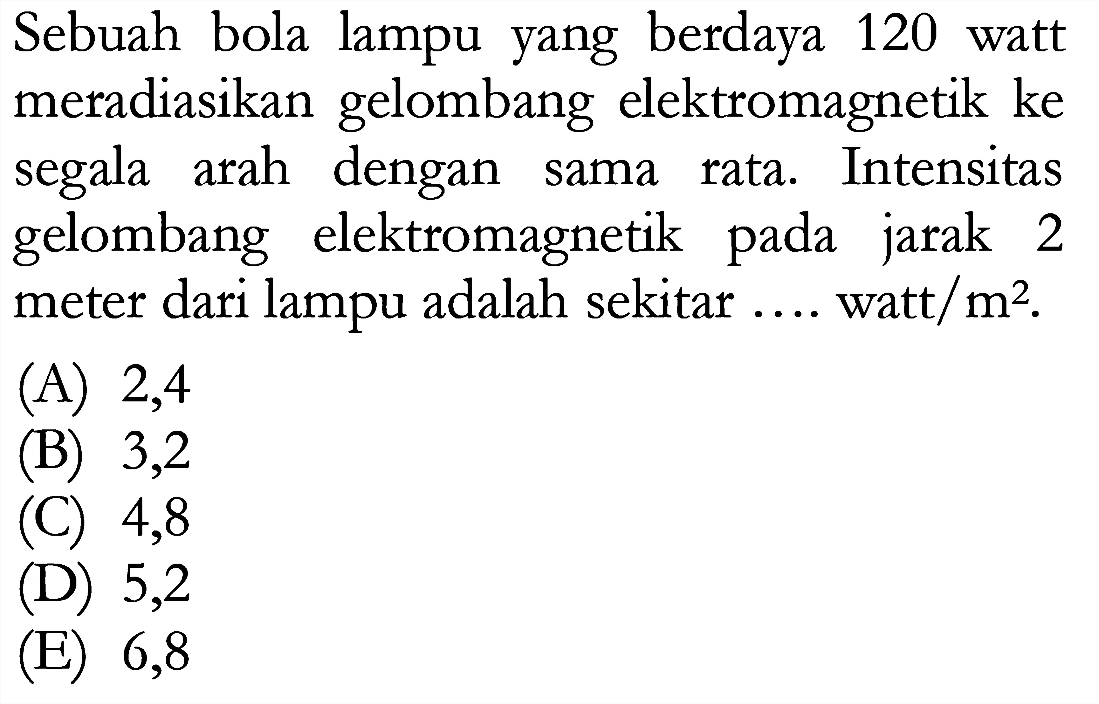 Sebuah bola lampu yang berdaya 120 watt meradiasikan gelombang elektromagnetik ke segala arah dengan sama rata. Intensitas gelombang elektromagnetik pada jarak 2 meter dari lampu adalah sekitar .... watt/  m^2 .
