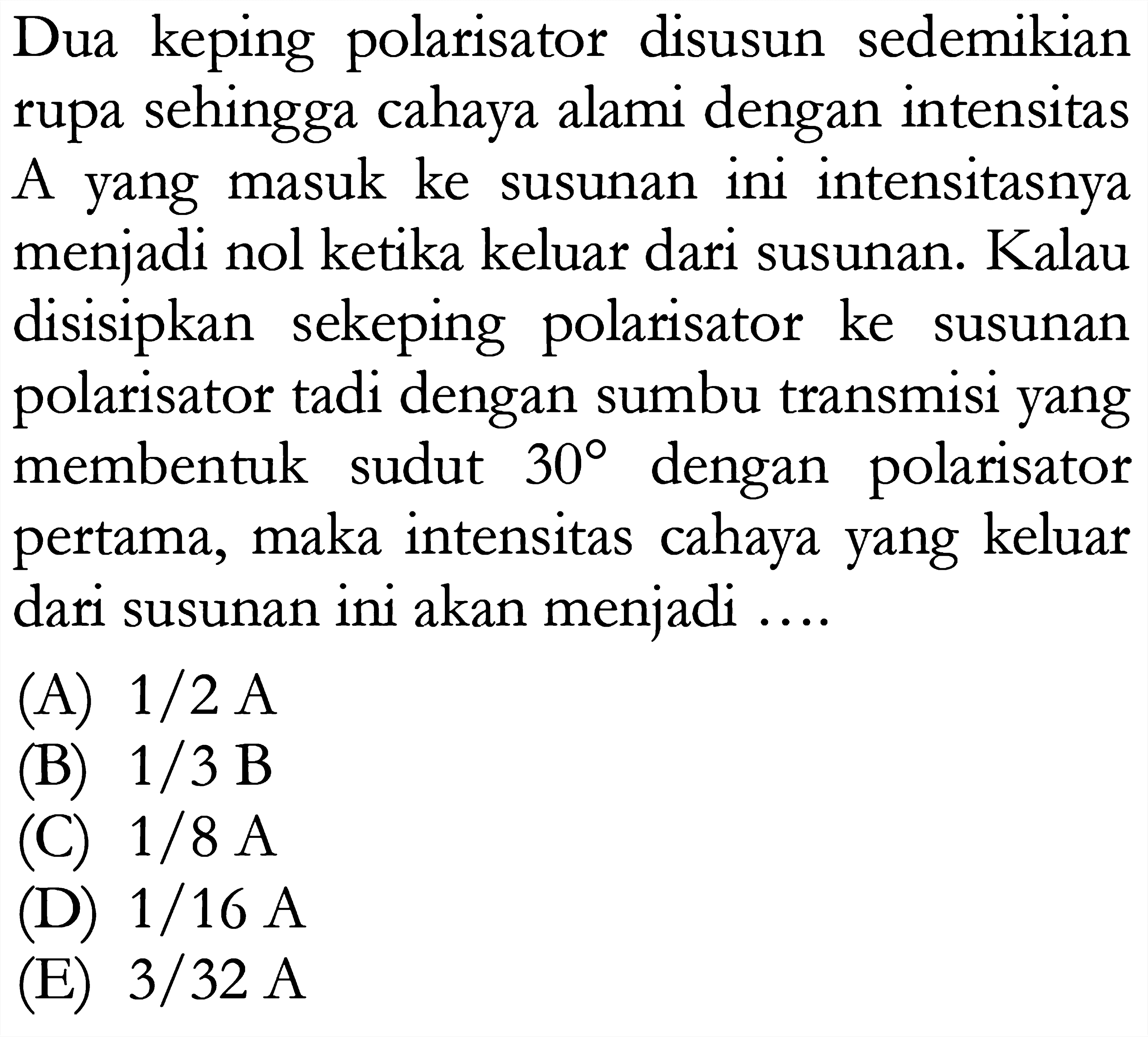 Dua keping polarisator disusun sedemikian rupa sehingga cahaya alami dengan intensitas A yang masuk ke susunan ini intensitasnya menjadi nol ketika keluar dari susunan. Kalau disisipkan sekeping polarisator ke susunan polarisator tadi dengan sumbu transmisi yang membentuk sudut 30 dengan polarisator pertama, maka intensitas cahaya yang keluar dari susunan ini akan menjadi....