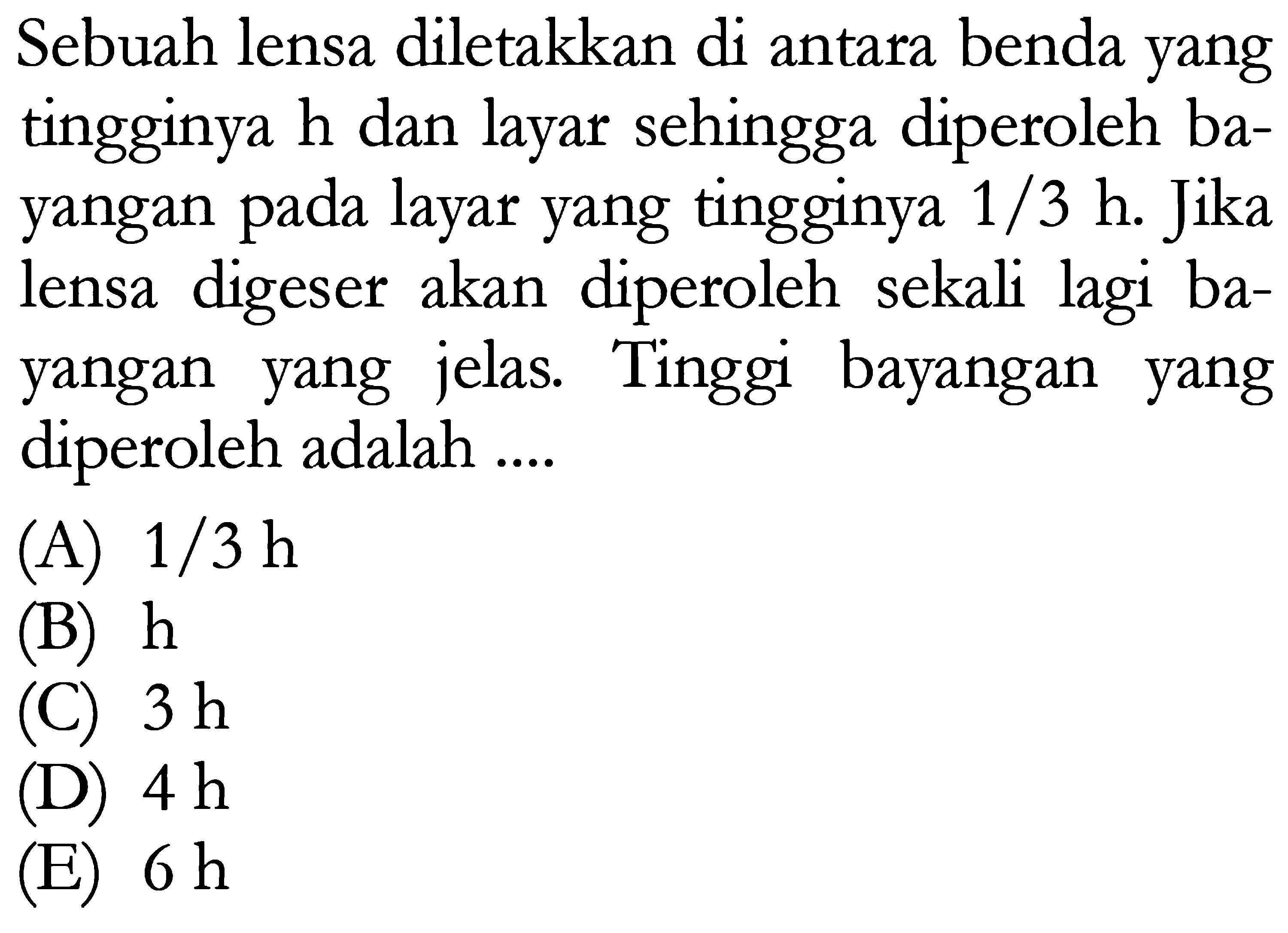 Sebuah lensa diletakkan di antara benda yang tingginya  h  dan layar sehingga diperoleh bayangan pada layar yang tingginya  1 / 3 ~h . Jika lensa digeser akan diperoleh sekali lagi bayangan yang jelas. Tinggi bayangan yang diperoleh adalah ....
(A)  1 / 3 ~h 
(B)  h 
(C)  3 ~h 
(D)  4 ~h 
(E)  6 ~h 