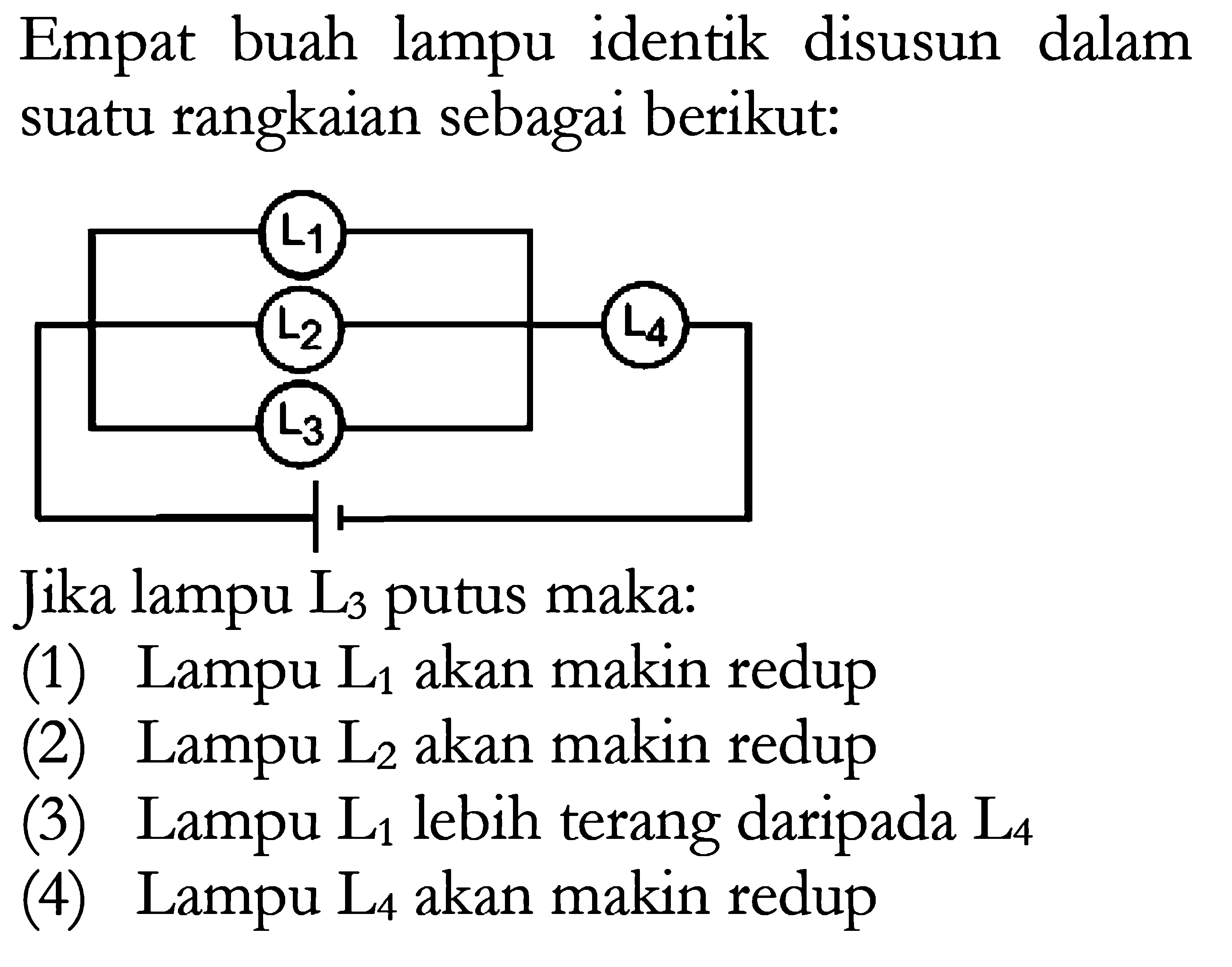 Empat buah lampu identik disusun dalam rangkaian sebagai berikut. Jika lampu L3 putus maka: (1) Lampu L1 akan makin redup (2) Lampu L2 akan makin redup (3) Lampu L1 lebih terang daripada L4 (4) Lampu L4 akan makin redup