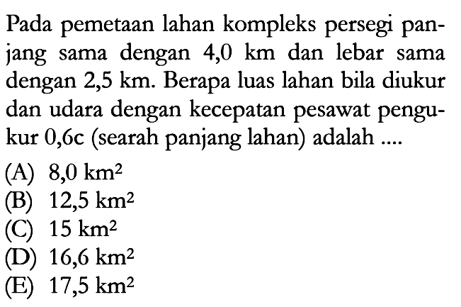 Pada pemetaan lahan kompleks persegi panjang sama dengan 4,0  km  dan lebar sama dengan  2,5 km. Berapa luas lahan bila diukur dan udara dengan kecepatan pesawat pengukur  0,6 c  (searah panjang lahan) adalah ....