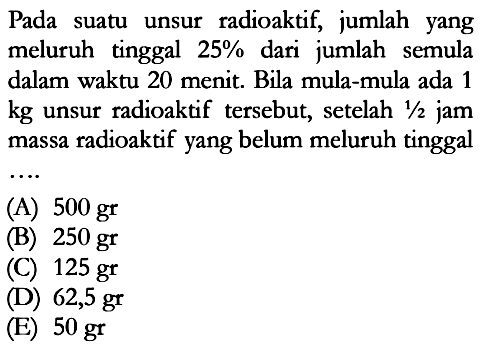 Pada suatu unsur radioaktif, jumlah yang meluruh tinggal 25% dari jumlah semula dalam waktu 20 menit. Bila mula-mula ada 1 kg unsur radioaktif tersebut, setelah 1/2 jam massa radioaktif yang belum meluruh tinggal ...