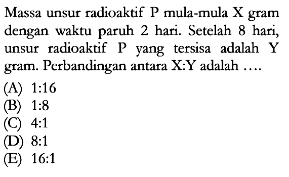 Massa unsur radioaktif  kg  mula-mula  X  gram dengan waktu paruh 2 hari. Setelah 8 hari, unsur radioaktif P yang tersisa adalah Y gram. Perbandingan antara X:Y adalah .... 