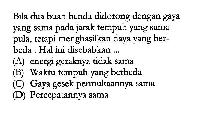 Bila dua buah benda didorong dengan gaya yang sama pada jarak tempuh yang sama pula, tetapi menghasilkan daya yang berbeda. Hal ini disebabkan ... 
(A) energi geraknya tidak sama 
(B) Waktu tempuh yang berbeda 
(C) Gaya gesek permukaannya sama 
(D) Percepatannya sama 