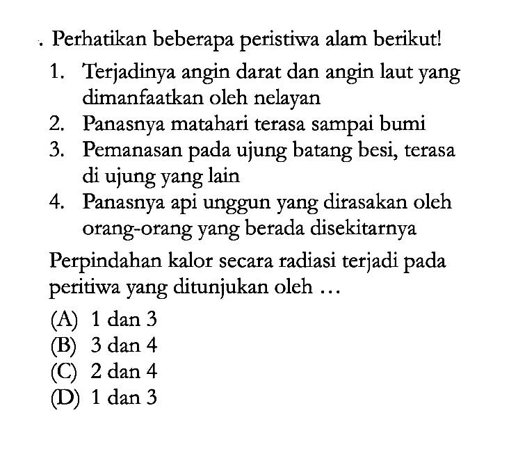 Perhatikan beberapa peristiwa alam berikut! 1. Terjadinya angin darat dan angin laut yang dimanfaatkan oleh nelayan 2. Panasnya matahari terasa sampai bumi 3. Pemanasan ujung batang besi, terasa di ujung yang lain 4. Panasnya api unggun yang dirasakan oleh orang-orang yang berada disekitarnya Perpindahan kalor secara radiasi terjadi pada peritiwa yang ditunjukan oleh ...