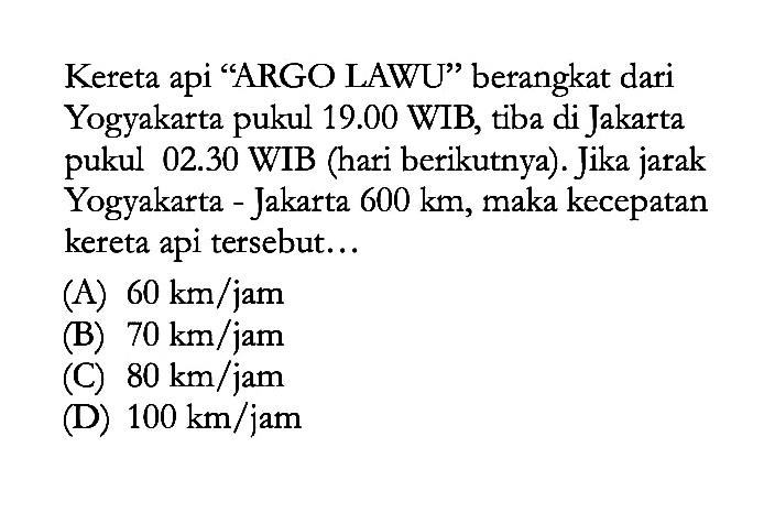 Kereta api "ARGO LAWU" berangkat dari Yogyakarta pukul 19.00 WIB, tiba di Jakarta pukul 02.30 WIB (hari berikutnya). Jika jarak Yogyakarta - Jakarta 600 km, maka kecepatan kereta api tersebut ...