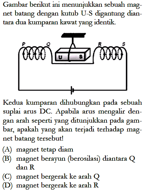 Gambar berikut ini menunjukkan sebuah magnet batang dengan kutub U-S digantung diantara dua kumparan kawat yang identik.Kedua kumparan dihubungkan pada sebuah suplai arus DC. Apabila arus mengalir dengan arah seperti yang ditunjukkan pada gambar, apakah yang akan terjadi terhadap magnet batang tersebut!(A) magnet tetap diam(B) magnet berayun (berosilasi) diantara Q dan R (C) magnet bergerak ke arah Q(D) magnet bergerak ke arah R  