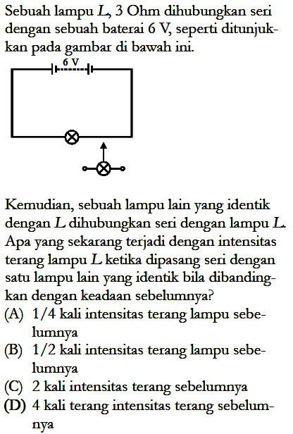 Sebuah lampu L, 3 Ohm dihubungkan seri dengan sebuah baterai 6 V seperti ditunjuk-kan pada gambar di bawah ini. Kemudian, sebuah lampu lain yang identik dengan L dihubungkan seri dengan lampu L Apa yang sekarang terjadi dengan intensitas terang lampu L ketika dipasang seri dengan satu lampu lain yang identik bila dibanding-kan dengan keadaan sebelumnya?