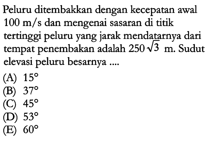 Peluru ditembakkan dengan kecepatan awal 100 m/s dan mengenai sasaran di titik tertinggi peluru yang jarak mendatarnya dari tempat penembakan adalah 250 akar(3) m. Sudut elevasi peluru besarnya