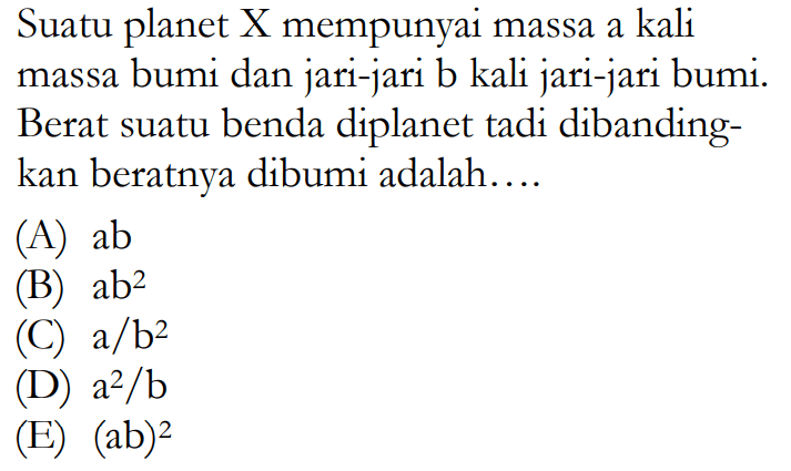 Suatu planet X mempunyai massa a kali massa bumi dan jari-jari b kali jari-jari bumi. Berat suatu benda diplanet tadi dibandingkan beratnya dibumi adalah....