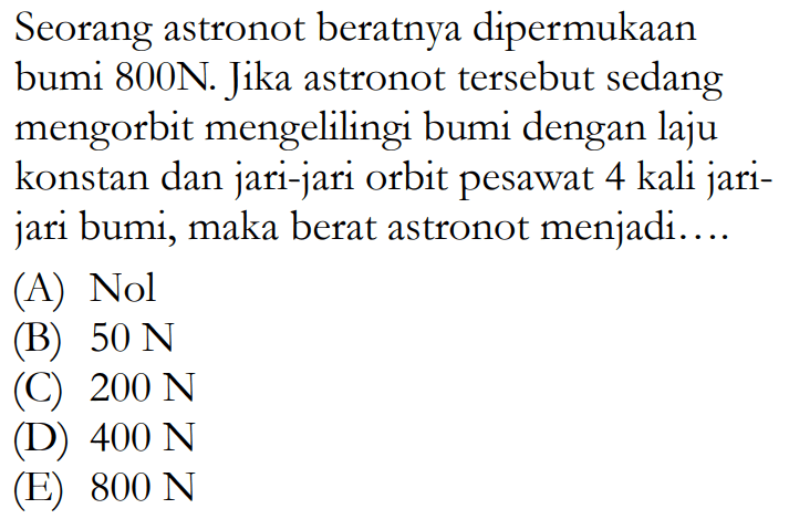 Seorang astronot beratnya dipermukaan bumi 800N. Jika astronot tersebut sedang mengorbit mengelilingi bumi dengan laju konstan dan jari-jari orbit pesawat 4 kali jari-jari bumi, maka berat astronot menjadi....