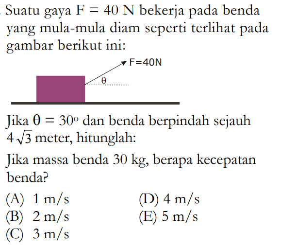 Suatu gaya F=40 N bekerja pada benda yang mula-mula diam seperti terli pada gambar berikut ini: Jika theta=30 dan benda berpindah sejauh 4 akar(3) meter, hitunglah: Jika massa benda 30 kg, berapa kecepatan benda? (A) 1 m/s (D) 4 m/s (B) 2 m/s (E) 5 m/s (C) 3 m/s