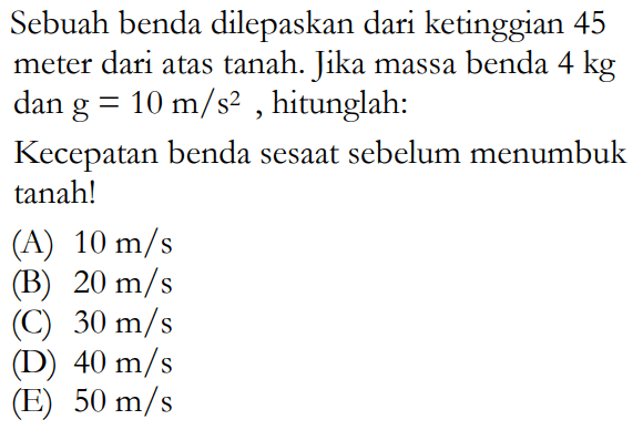 Sebuah benda dilepaskan dari ketinggian 45 meter dari atas tanah. Jika massa benda 4 kg dan g=10 m/s^2, hitunglah:Kecepatan benda sesaat sebelum menumbuk tanah!