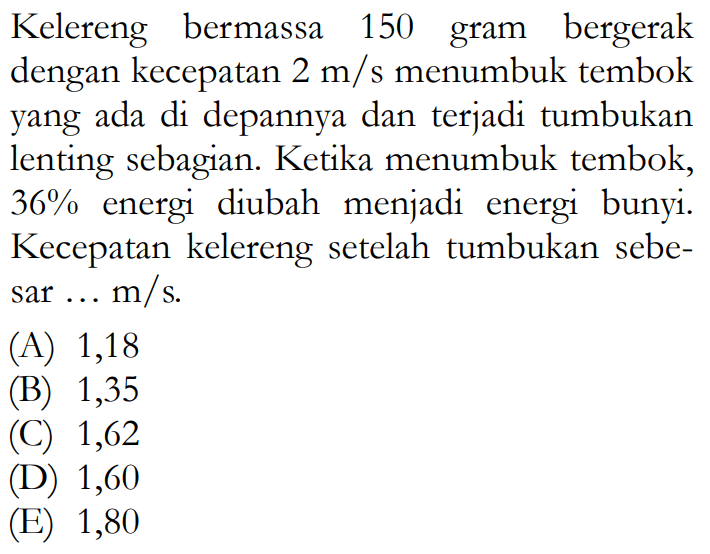 Kelereng bermassa 150 gram bergerak dengan kecepatan  2 m/s  menumbuk tembok yang ada di depannya dan terjadi tumbukan lenting sebagian. Ketika menumbuk tembok,  36%  energi diubah menjadi energi bunyi. Kecepatan kelereng setelah tumbukan sebesar ... m/s.