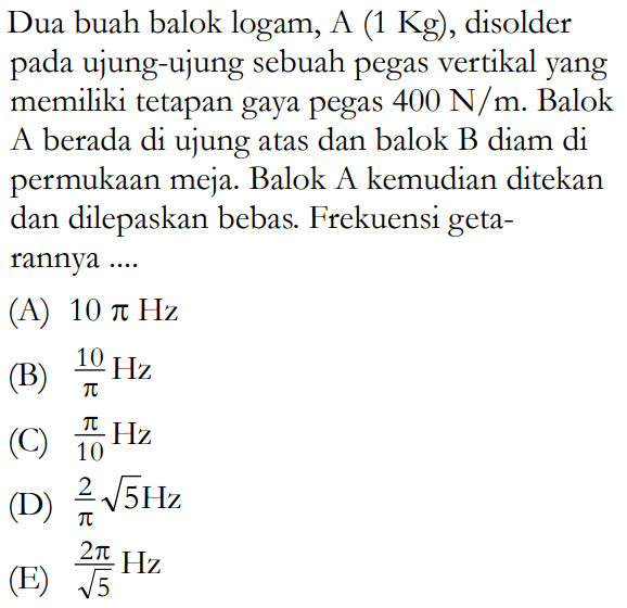 Dua buah balok logam, A (1 Kg), disolder pada ujung-ujung sebuah pegas vertikal yang memiliki tetapan gaya pegas 400 N/m. Balok A berada di ujung atas dan balok B diam di permukaan meja. Balok A kemudian ditekan dan dilepaskan bebas. Frekuensi getarannya ....